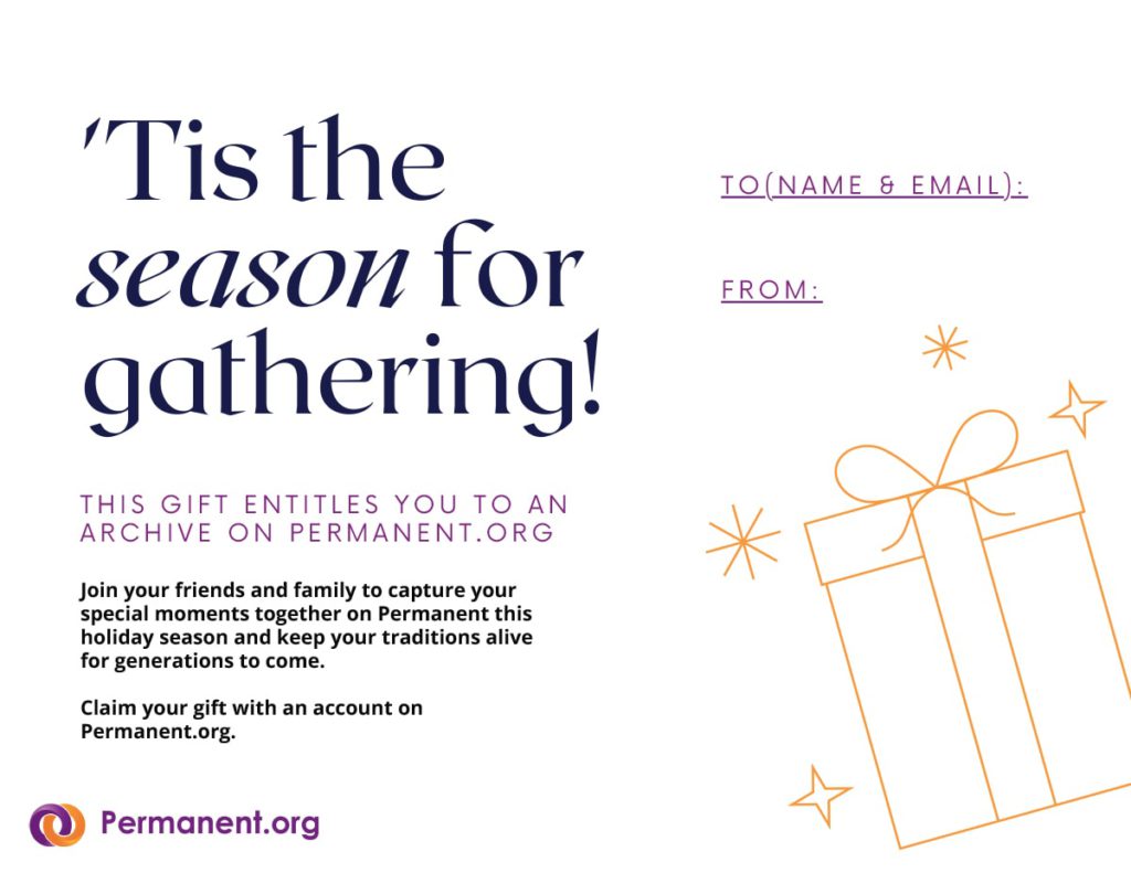 'Tis the season for gathering! This gift entitles you to an archive on www.permanent.org. Join your friends and family to capture your special moments together on Permanent this holiday season and keep your traditions alive for generations to come. Claim your gift with an account on Permanent.org. To [name & email]: From: